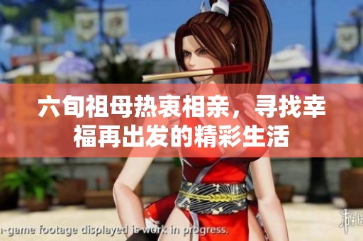 六旬祖母热衷相亲，寻找幸福再出发的精彩生活