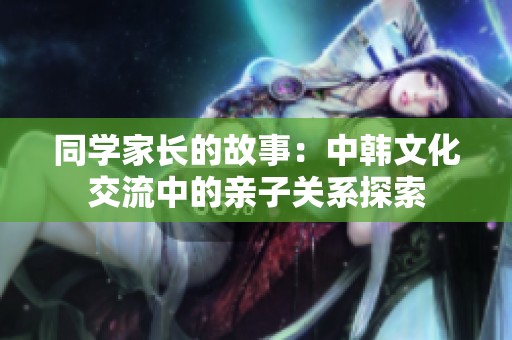 同学家长的故事：中韩文化交流中的亲子关系探索