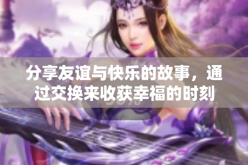 分享友谊与快乐的故事，通过交换来收获幸福的时刻