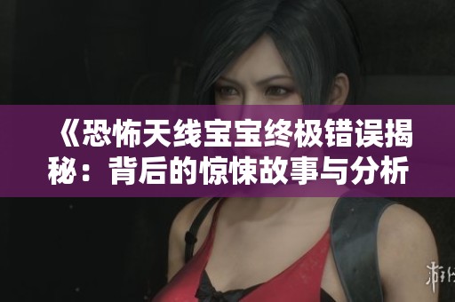《恐怖天线宝宝终极错误揭秘：背后的惊悚故事与分析》