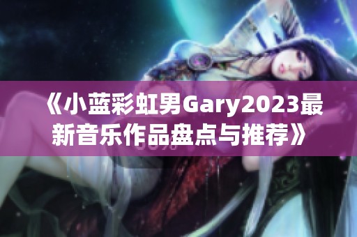 《小蓝彩虹男Gary2023最新音乐作品盘点与推荐》