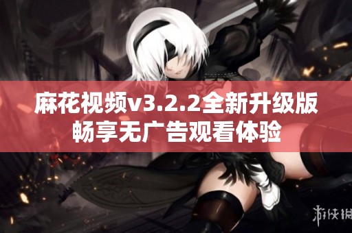 麻花视频v3.2.2全新升级版畅享无广告观看体验