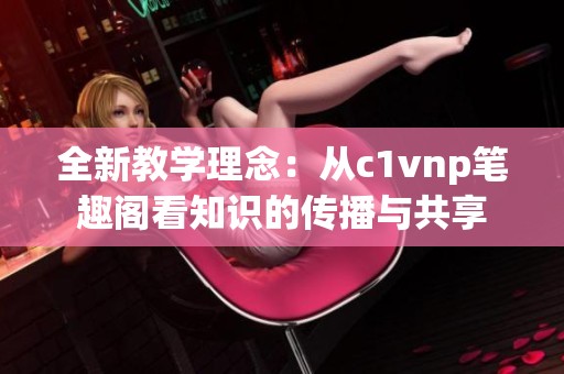 全新教学理念：从c1vnp笔趣阁看知识的传播与共享