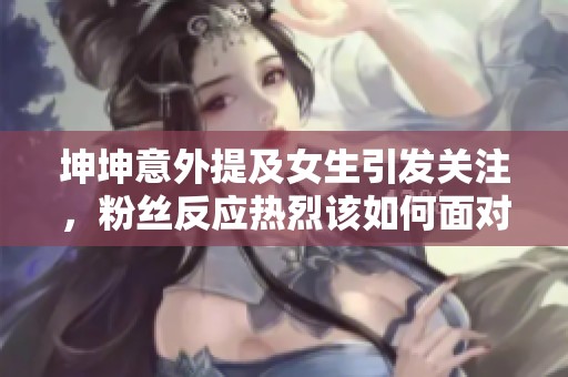 坤坤意外提及女生引发关注，粉丝反应热烈该如何面对