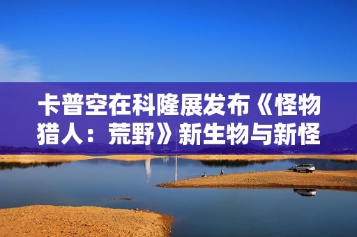 卡普空在科隆展发布《怪物猎人：荒野》新生物与新怪物信息