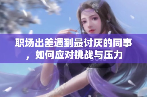 职场出差遇到最讨厌的同事，如何应对挑战与压力