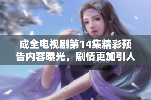 成全电视剧第14集精彩预告内容曝光，剧情更加引人入胜