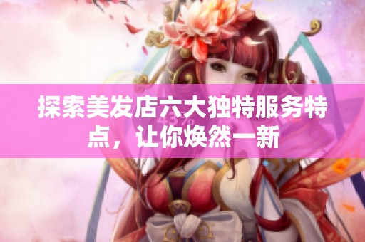 探索美发店六大独特服务特点，让你焕然一新