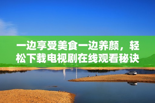 一边享受美食一边养颜，轻松下载电视剧在线观看秘诀