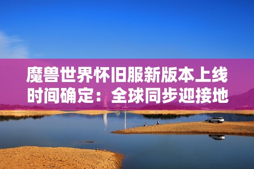 魔兽世界怀旧服新版本上线时间确定：全球同步迎接地心之战