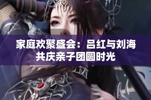 家庭欢聚盛会：吕红与刘海共庆亲子团圆时光