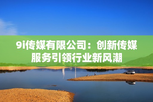 9i传媒有限公司：创新传媒服务引领行业新风潮