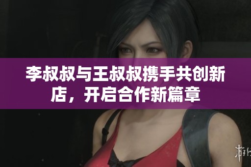 李叔叔与王叔叔携手共创新店，开启合作新篇章