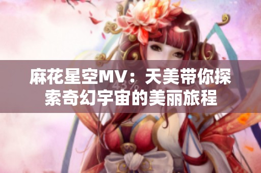 麻花星空MV：天美带你探索奇幻宇宙的美丽旅程