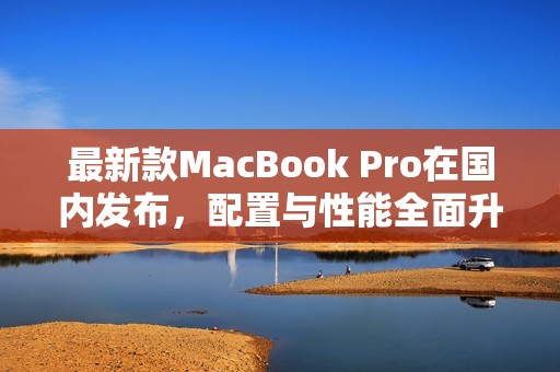 最新款MacBook Pro在国内发布，配置与性能全面升级