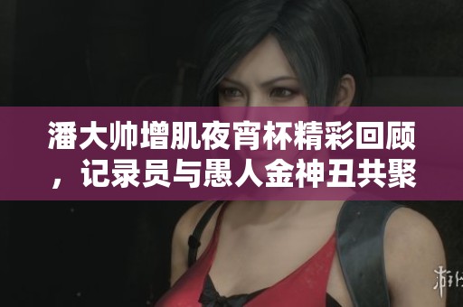 潘大帅增肌夜宵杯精彩回顾，记录员与愚人金神丑共聚一堂