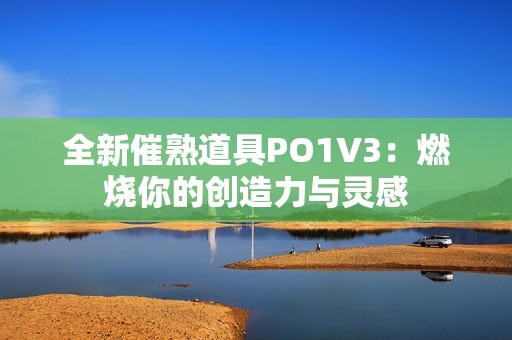 全新催熟道具PO1V3：燃烧你的创造力与灵感
