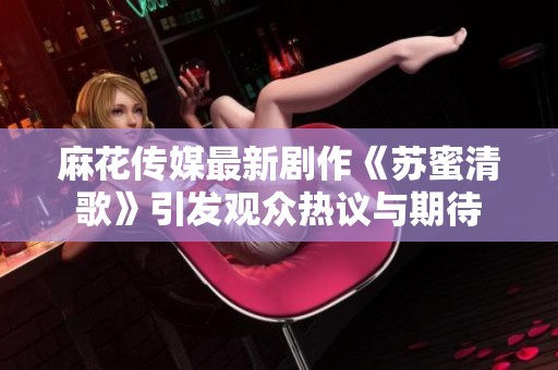 麻花传媒最新剧作《苏蜜清歌》引发观众热议与期待