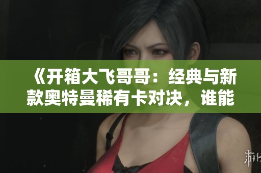 《开箱大飞哥哥：经典与新款奥特曼稀有卡对决，谁能胜出？》