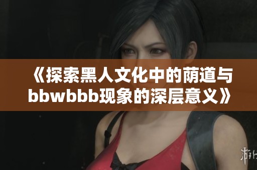 《探索黑人文化中的荫道与bbwbbb现象的深层意义》