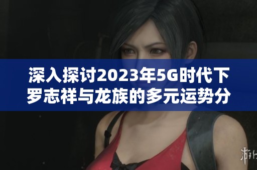 深入探讨2023年5G时代下罗志祥与龙族的多元运势分析