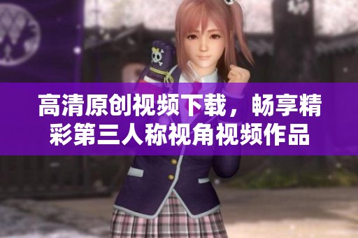 高清原创视频下载，畅享精彩第三人称视角视频作品