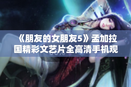 《朋友的女朋友5》孟加拉国精彩文艺片全高清手机观看指南