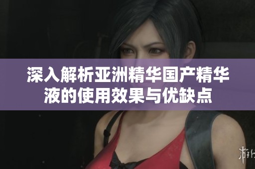 深入解析亚洲精华国产精华液的使用效果与优缺点