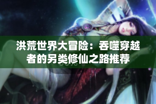 洪荒世界大冒险：吞噬穿越者的另类修仙之路推荐