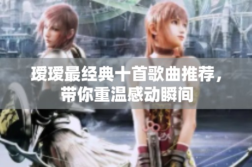 瑷瑷最经典十首歌曲推荐，带你重温感动瞬间