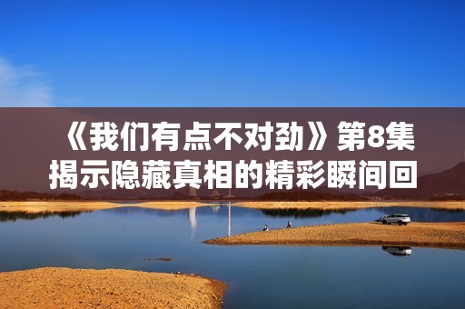 《我们有点不对劲》第8集揭示隐藏真相的精彩瞬间回顾