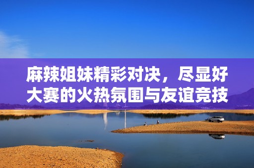 麻辣姐妹精彩对决，尽显好大赛的火热氛围与友谊竞技精神