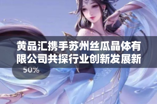 黄品汇携手苏州丝瓜晶体有限公司共探行业创新发展新路径