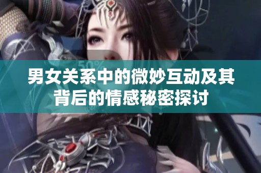 男女关系中的微妙互动及其背后的情感秘密探讨