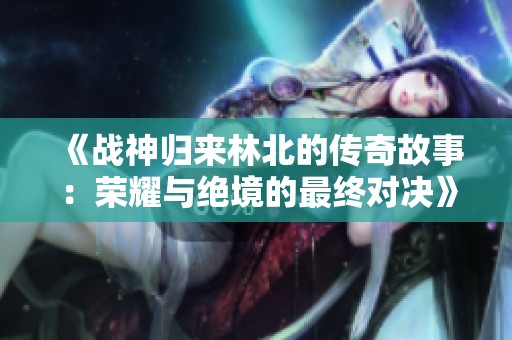 《战神归来林北的传奇故事：荣耀与绝境的最终对决》