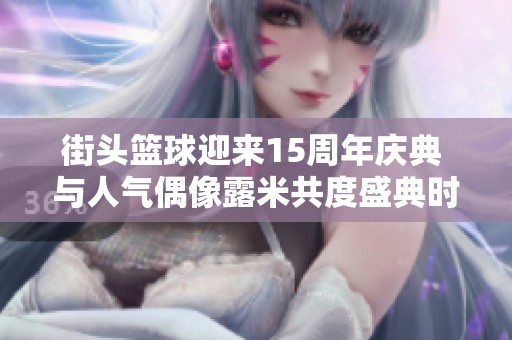 街头篮球迎来15周年庆典 与人气偶像露米共度盛典时刻