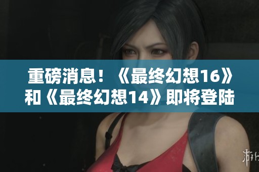 重磅消息！《最终幻想16》和《最终幻想14》即将登陆PC及Xbox平台