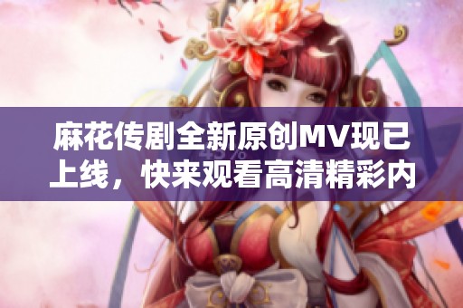 麻花传剧全新原创MV现已上线，快来观看高清精彩内容