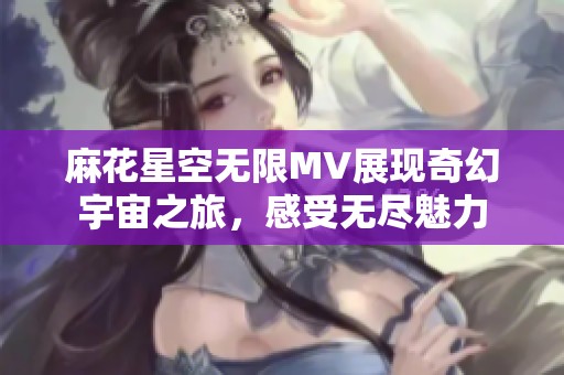麻花星空无限MV展现奇幻宇宙之旅，感受无尽魅力