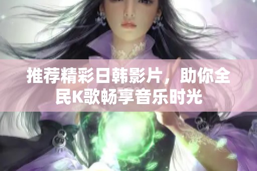 推荐精彩日韩影片，助你全民K歌畅享音乐时光