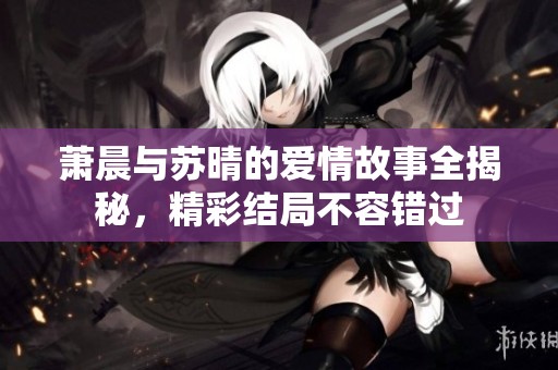 萧晨与苏晴的爱情故事全揭秘，精彩结局不容错过