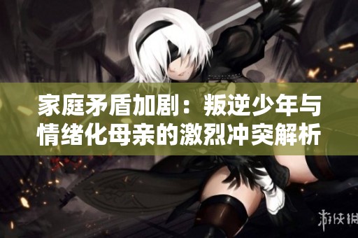 家庭矛盾加剧：叛逆少年与情绪化母亲的激烈冲突解析