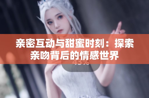 亲密互动与甜蜜时刻：探索亲吻背后的情感世界
