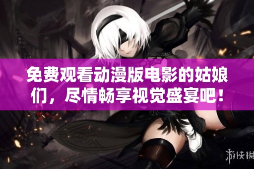 免费观看动漫版电影的姑娘们，尽情畅享视觉盛宴吧！