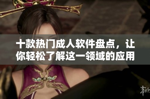 十款热门成人软件盘点，让你轻松了解这一领域的应用选择