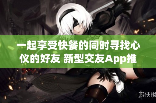 一起享受快餐的同时寻找心仪的好友 新型交友App推荐