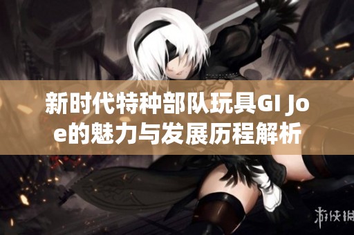 新时代特种部队玩具GI Joe的魅力与发展历程解析