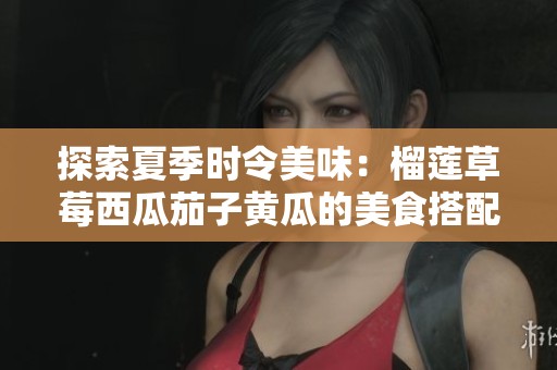 探索夏季时令美味：榴莲草莓西瓜茄子黄瓜的美食搭配与营养价值