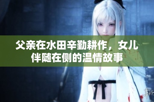 父亲在水田辛勤耕作，女儿伴随在侧的温情故事