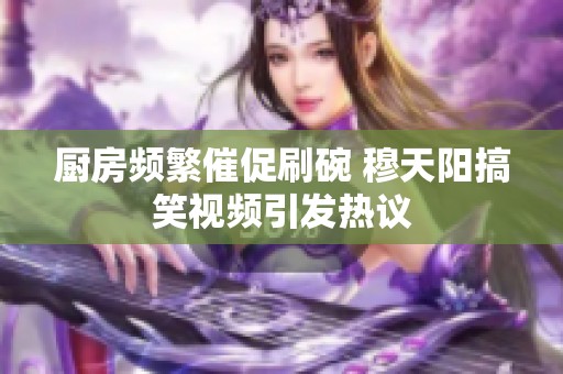 厨房频繁催促刷碗 穆天阳搞笑视频引发热议